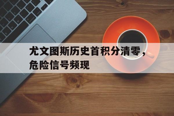 尤文图斯历史首积分清零，危险信号频现的简单介绍