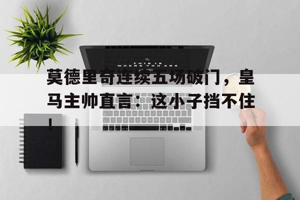 莫德里奇连续五场破门，皇马主帅直言：这小子挡不住！莫德里奇在皇马踢什么位置